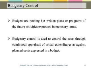 Budgetary Control
 Budgets are nothing but written plans or programs of
the future activities expressed in monetary terms.
 Budgetary control is used to control the costs through
continuous appraisals of actual expenditures as against
planned costs expressed in a budget.
77
 