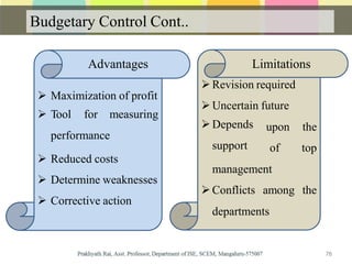 Budgetary Control Cont..
 Maximization of profit
 Tool for measuring
performance
 Reduced costs
 Determine weaknesses
 Corrective action
Revision required
Uncertain future
78
Depends
support
upon the
of top
management
Conflicts among the
departments
Advantages Limitations
 