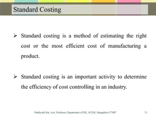 Standard Costing
 Standard costing is a method of estimating the right
cost or the most efficient cost of manufacturing a
product.
 Standard costing is an important activity to determine
the efficiency of cost controlling in an industry.
79
 