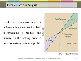 Break-Even Analysis
Break even analysis involves
understanding the costs involved
in producing a product and
thereby fix the selling price in
order to make a particular profit.
81
 