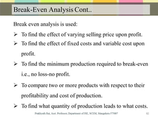 Break-Even Analysis Cont..
Break even analysis is used:
 To find the effect of varying selling price upon profit.
 To find the effect of fixed costs and variable cost upon
profit.
 To find the minimum production required to break-even
i.e., no loss-no profit.
 To compare two or more products with respect to their
profitability and cost of production.
 To find what quantity of production leads to what costs.
82
 