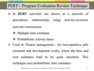 PERT – Program Evaluation Review Technique
 In PERT activities are
precedence relationships
83
shown as a network of
using activity-on-arrow
network construction
 Multiple time estimates
 Probabilistic activity times
 Used in: Project management - for non-repetitive jobs
(research and development work), where the time and
cost estimates tend to be quite uncertain. This
technique uses probabilistic time estimates.
 