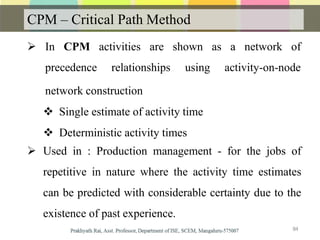 CPM – Critical Path Method
 In CPM activities are
precedence relationships
84
shown as a network of
using activity-on-node
network construction
 Single estimate of activity time
 Deterministic activity times
 Used in : Production management - for the jobs of
repetitive in nature where the activity time estimates
can be predicted with considerable certainty due to the
existence of past experience.
 