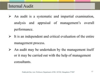 Internal Audit
 An audit is a systematic and impartial examination,
analysis and appraisal of management’s overall
performance.
 It is an independent and critical evaluation of the entire
management process.
 An audit may be undertaken by the management itself
or it may be carried out with the help of management
consultants.
87
 