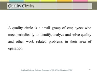 Quality Circles
A quality circle is a small group of employees who
meet periodically to identify, analyze and solve quality
and other work related problems in their area of
operation.
88
 