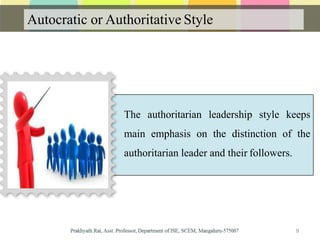 Autocratic or Authoritative Style
The authoritarian leadership style keeps
main emphasis on the distinction of the
authoritarian leader and their followers.
9
 