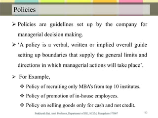 Policies
 Policies are guidelines set up by the company for
managerial decision making.
 ‘A policy is a verbal, written or implied overall guide
setting up boundaries that supply the general limits and
directions in which managerial actions will take place’.
 For Example,
 Policy of recruiting only MBA’s from top 10 institutes.
 Policy of promotion of in-house employees.
 Policy on selling goods only for cash and not credit.
90
 