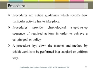 Procedures
 Procedures are action guidelines which specify how
particular activity has to take place.
 Procedures provide chronological step-by-step
sequence of required actions in order to achieve a
certain goal or policy.
 A procedure lays down the manner and method by
which work is to be performed in a standard or uniform
way.
91
 
