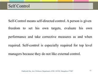 Self Control
Self-Control means self-directed control. A person is given
freedom to set his own targets, evaluate his own
performance and take corrective measures as and when
required. Self-control is especially required for top level
managers because they do not like external control.
93
 