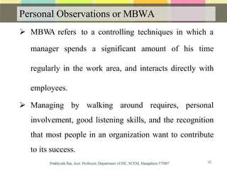 Personal Observations or MBWA
 MBWA refers to a controlling techniques in which a
manager spends a significant amount of his time
regularly in the work area, and interacts directly with
employees.
 Managing by walking around requires, personal
involvement, good listening skills, and the recognition
that most people in an organization want to contribute
to its success.
95
 