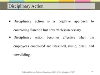 Disciplinary Action
 Disciplinary action is a negative approach to
controlling function but nevertheless necessary.
 Disciplinary action becomes effective when the
employees controlled are unskilled, rustic, brash, and
unweilding.
96
 