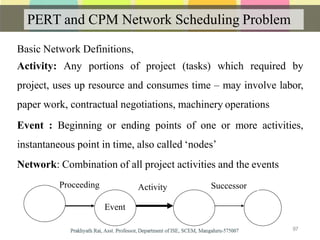 PERT and CPM Network Scheduling Problem
Basic Network Definitions,
Activity: Any portions of project (tasks) which required by
project, uses up resource and consumes time – may involve labor,
paper work, contractual negotiations, machinery operations
Event : Beginning or ending points of one or more activities,
instantaneous point in time, also called ‘nodes’
Network: Combination of all project activities and the events
ActivityProceeding Successor
97
Event
 