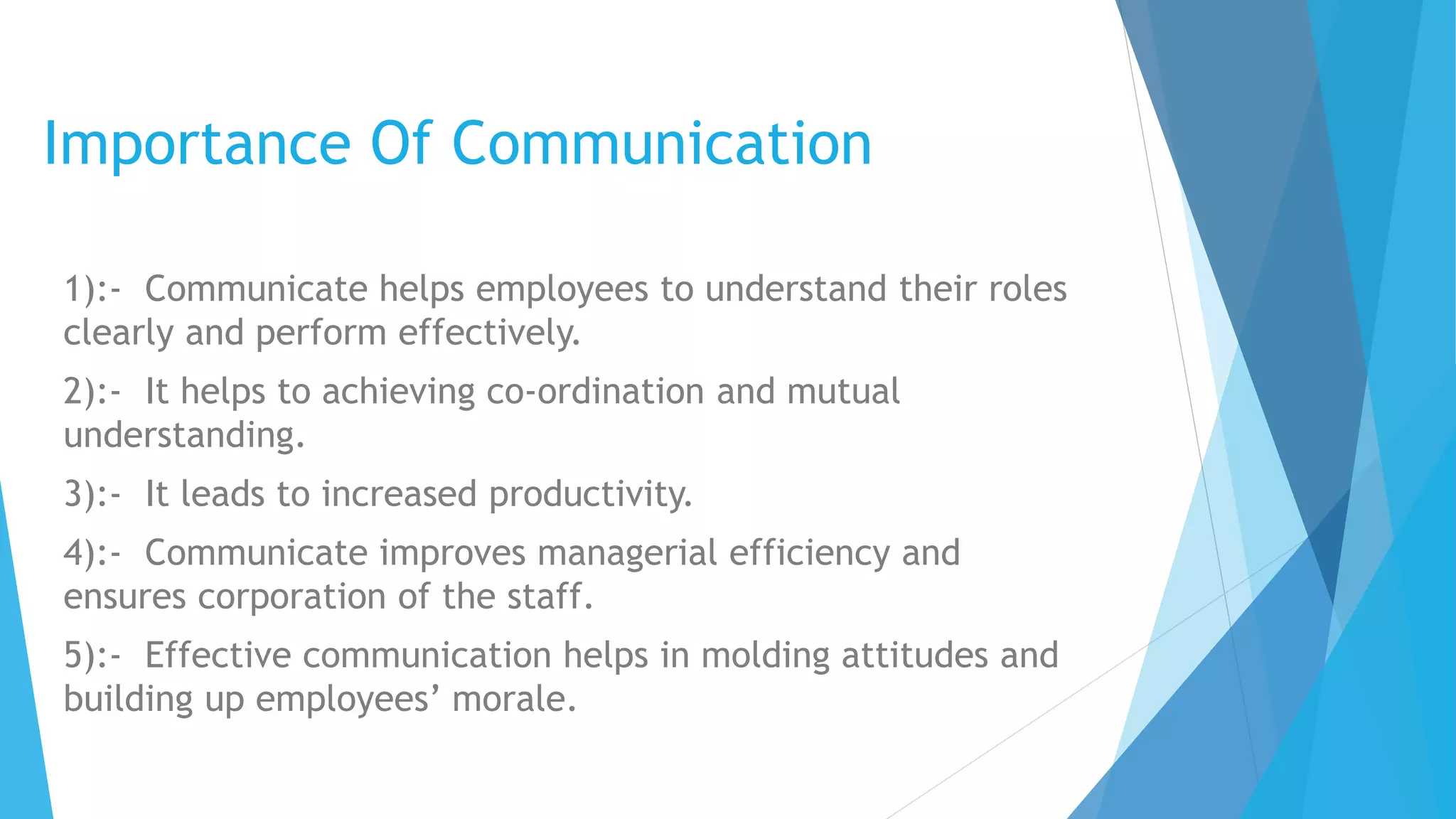 Importance Of Communication
1):- Communicate helps employees to understand their roles
clearly and perform effectively.
2):- It helps to achieving co-ordination and mutual
understanding.
3):- It leads to increased productivity.
4):- Communicate improves managerial efficiency and
ensures corporation of the staff.
5):- Effective communication helps in molding attitudes and
building up employees’ morale.
 