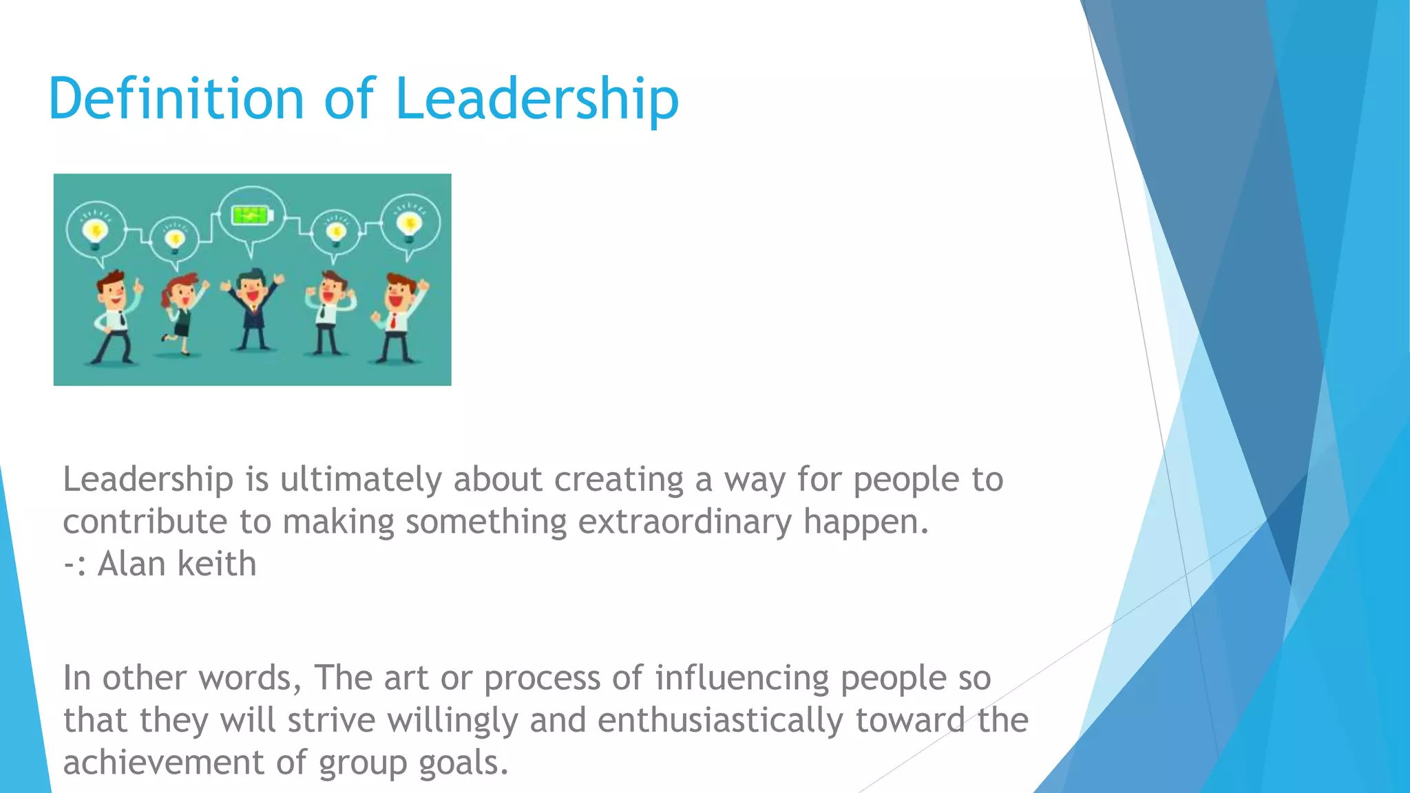 Definition of Leadership
Leadership is ultimately about creating a way for people to
contribute to making something extraordinary happen.
-: Alan keith
In other words, The art or process of influencing people so
that they will strive willingly and enthusiastically toward the
achievement of group goals.
 