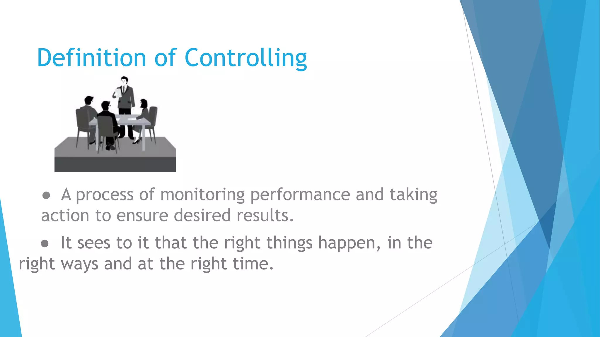 Definition of Controlling
● A process of monitoring performance and taking
action to ensure desired results.
● It sees to it that the right things happen, in the
right ways and at the right time.
 