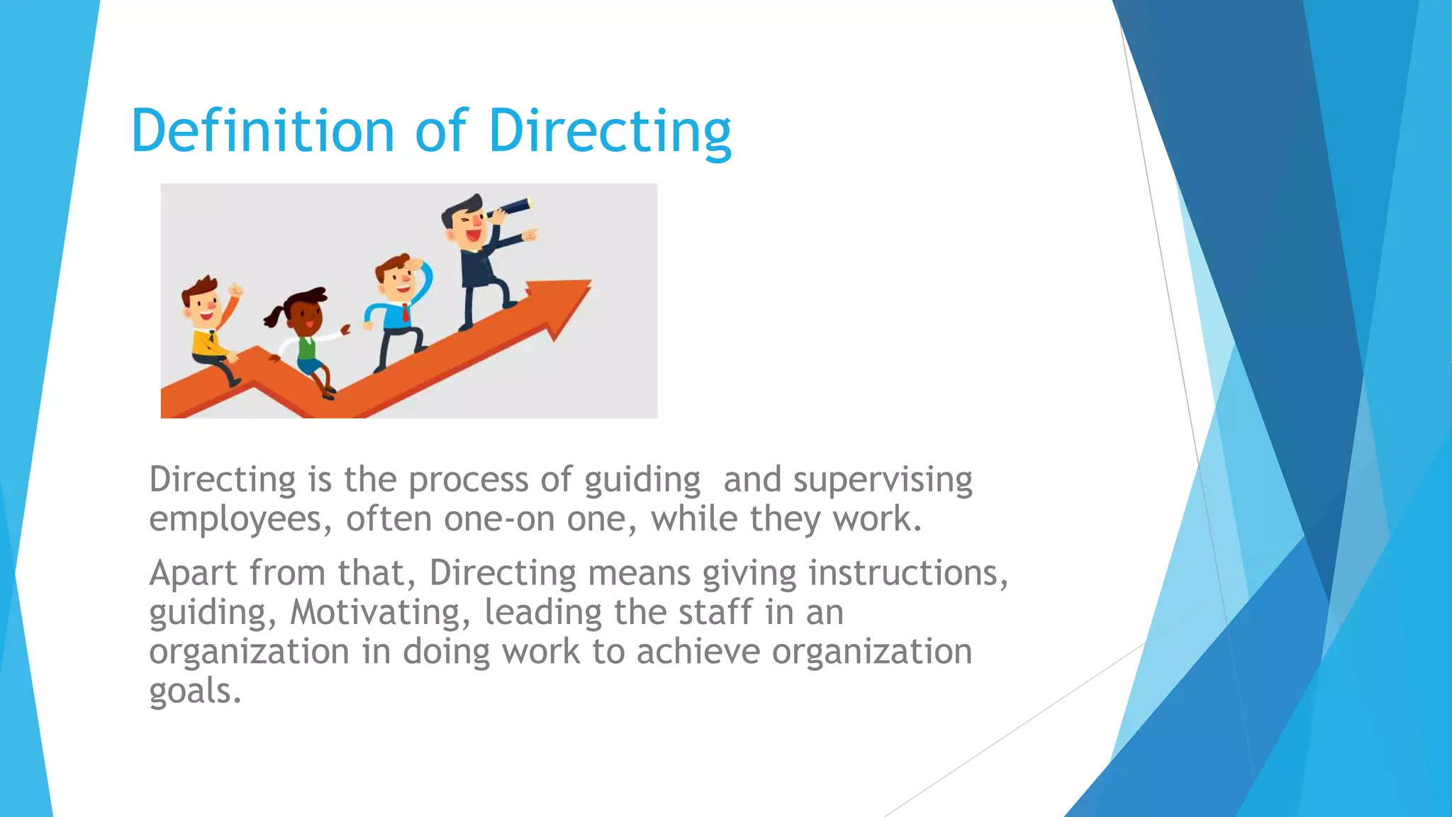 Definition of Directing
Directing is the process of guiding and supervising
employees, often one-on one, while they work.
Apart from that, Directing means giving instructions,
guiding, Motivating, leading the staff in an
organization in doing work to achieve organization
goals.
 
