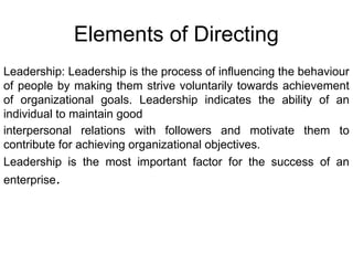 Elements of Directing
Leadership: Leadership is the process of influencing the behaviour
of people by making them strive voluntarily towards achievement
of organizational goals. Leadership indicates the ability of an
individual to maintain good
interpersonal relations with followers and motivate them to
contribute for achieving organizational objectives.
Leadership is the most important factor for the success of an
enterprise.
 