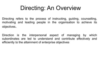 Directing: An Overview
Directing refers to the process of instructing, guiding, counselling,
motivating and leading people in the organisation to achieve its
objectives.
Direction is the interpersonal aspect of managing by which
subordinates are led to understand and contribute effectively and
efficiently to the attainment of enterprise objectives
 