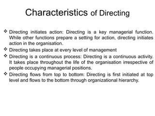 Characteristics of Directing
 Directing initiates action: Directing is a key managerial function.
While other functions prepare a setting for action, directing initiates
action in the organisation.
 Directing takes place at every level of management
 Directing is a continuous process: Directing is a continuous activity.
It takes place throughout the life of the organisation irrespective of
people occupying managerial positions.
 Directing flows from top to bottom: Directing is first initiated at top
level and flows to the bottom through organizational hierarchy.
 