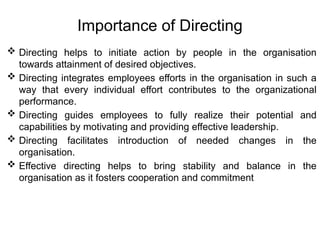 Importance of Directing
 Directing helps to initiate action by people in the organisation
towards attainment of desired objectives.
 Directing integrates employees efforts in the organisation in such a
way that every individual effort contributes to the organizational
performance.
 Directing guides employees to fully realize their potential and
capabilities by motivating and providing effective leadership.
 Directing facilitates introduction of needed changes in the
organisation.
 Effective directing helps to bring stability and balance in the
organisation as it fosters cooperation and commitment
 