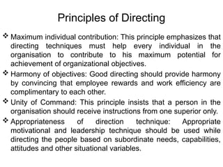 Principles of Directing
 Maximum individual contribution: This principle emphasizes that
directing techniques must help every individual in the
organisation to contribute to his maximum potential for
achievement of organizational objectives.
 Harmony of objectives: Good directing should provide harmony
by convincing that employee rewards and work efficiency are
complimentary to each other.
 Unity of Command: This principle insists that a person in the
organisation should receive instructions from one superior only.
 Appropriateness of direction technique: Appropriate
motivational and leadership technique should be used while
directing the people based on subordinate needs, capabilities,
attitudes and other situational variables.
 