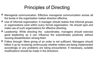 Principles of Directing
 Managerial communication: Effective managerial communication across all
the levels in the organisation makes direction effective.
 Use of informal organisation: A manager should realize that informal groups
or organizations exist within every formal organisation. He should spot and
make use of such organizations for effective directing.
 Leadership: While directing the subordinates, managers should exercise
good leadership as it can influence the subordinates positively without
causing dissatisfaction among them
 Follow through: Mere giving of an order is not sufficient. Managers should
follow it up by reviewing continuously whether orders are being implemented
accordingly or any problems are being encountered. If necessary, suitable
modifications should be made in the directions.
 