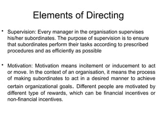 Elements of Directing
• Supervision: Every manager in the organisation supervises
his/her subordinates. The purpose of supervision is to ensure
that subordinates perform their tasks according to prescribed
procedures and as efficiently as possible
• Motivation: Motivation means incitement or inducement to act
or move. In the context of an organisation, it means the process
of making subordinates to act in a desired manner to achieve
certain organizational goals. Different people are motivated by
different type of rewards, which can be financial incentives or
non-financial incentives.
 