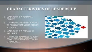 CHARACTERISTICS OF LEADERSHIP
1. LEADERSHIP IS A PERSONAL
QUALITY….
2. IT IS THE WILLINGNESS OF PEOPLE
TO FOLLOW THAT MAKES PERSON
A LEADER ….
3. LEADERSHIP IS A PROCESS OF
INFLUENCE ….
4. IT INVOLVES READINESS TO ACCPT
COMPLETE RESPONSIBILTY IN ALL
SITUATIONS ….
7
 