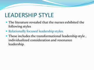 LEADERSHIP STYLE
 The literature revealed that the nurses exhibited the
following styles
 Relationally focused leadership styles.
 These includes the transformational leadership style ,
individualized consideration and resonance
leadership.
 
