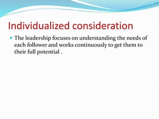 Individualized consideration
 The leadership focuses on understanding the needs of
each follower and works continuously to get them to
their full potential .
 