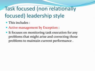 Task focused (non relationally
focused) leadership style
 This includes :
 Active management by Exception :
 It focuses on monitoring task execution for any
problems that might arise and correcting those
problems to maintain current performance .
 