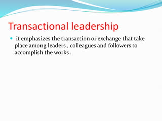 Transactional leadership
 it emphasizes the transaction or exchange that take
place among leaders , colleagues and followers to
accomplish the works .
 