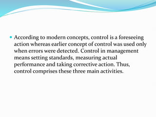  According to modern concepts, control is a foreseeing
action whereas earlier concept of control was used only
when errors were detected. Control in management
means setting standards, measuring actual
performance and taking corrective action. Thus,
control comprises these three main activities.
 