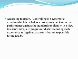  According to Brech, “Controlling is a systematic
exercise which is called as a process of checking actual
performance against the standards or plans with a view
to ensure adequate progress and also recording such
experience as is gained as a contribution to possible
future needs.”
 