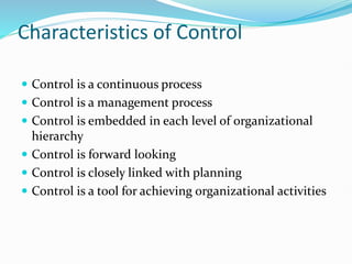 Characteristics of Control
 Control is a continuous process
 Control is a management process
 Control is embedded in each level of organizational
hierarchy
 Control is forward looking
 Control is closely linked with planning
 Control is a tool for achieving organizational activities
 