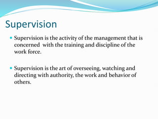 Supervision
 Supervision is the activity of the management that is
concerned with the training and discipline of the
work force.
 Supervision is the art of overseeing, watching and
directing with authority, the work and behavior of
others.
 