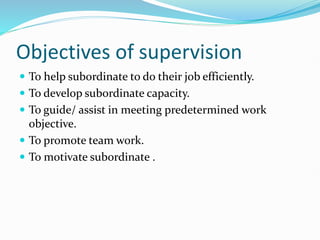 Objectives of supervision
 To help subordinate to do their job efficiently.
 To develop subordinate capacity.
 To guide/ assist in meeting predetermined work
objective.
 To promote team work.
 To motivate subordinate .
 