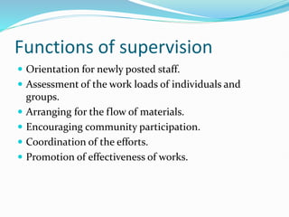 Functions of supervision
 Orientation for newly posted staff.
 Assessment of the work loads of individuals and
groups.
 Arranging for the flow of materials.
 Encouraging community participation.
 Coordination of the efforts.
 Promotion of effectiveness of works.
 