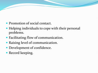  Promotion of social contact.
 Helping individuals to cope with their personal
problems.
 Facilitating flow of communication.
 Raising level of communication.
 Development of confidence.
 Record keeping.
 