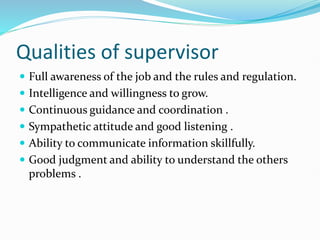 Qualities of supervisor
 Full awareness of the job and the rules and regulation.
 Intelligence and willingness to grow.
 Continuous guidance and coordination .
 Sympathetic attitude and good listening .
 Ability to communicate information skillfully.
 Good judgment and ability to understand the others
problems .
 