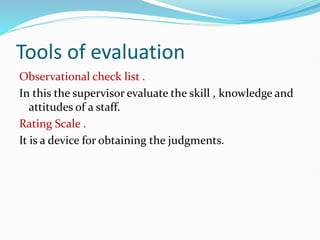 Tools of evaluation
Observational check list .
In this the supervisor evaluate the skill , knowledge and
attitudes of a staff.
Rating Scale .
It is a device for obtaining the judgments.
 