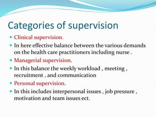 Categories of supervision
 Clinical supervision.
 In here effective balance between the various demands
on the health care practitioners including nurse .
 Managerial supervision.
 In this balance the weekly workload , meeting ,
recruitment , and communication
 Personal supervision.
 In this includes interpersonal issues , job pressure ,
motivation and team issues ect.
 
