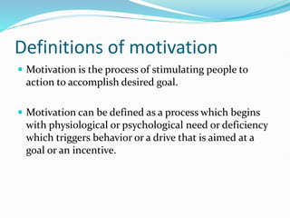 Definitions of motivation
 Motivation is the process of stimulating people to
action to accomplish desired goal.
 Motivation can be defined as a process which begins
with physiological or psychological need or deficiency
which triggers behavior or a drive that is aimed at a
goal or an incentive.
 