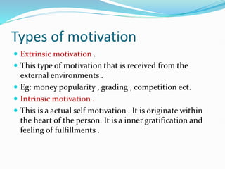 Types of motivation
 Extrinsic motivation .
 This type of motivation that is received from the
external environments .
 Eg: money popularity , grading , competition ect.
 Intrinsic motivation .
 This is a actual self motivation . It is originate within
the heart of the person. It is a inner gratification and
feeling of fulfillments .
 
