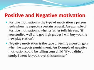 Positive and Negative motivation
 Positive motivation is the type of motivation a person
feels when he expects a certain reward. An example of
Positive motivation is when a father tells his sun, "if
you studied well and got high grades i will buy you the
new play station".
 Negative motivation is the type of feeling a person gets
when he expects punishment. An Example of negative
motivation could be telling your child "if you didn't
study, i wont let you travel this summer"
 