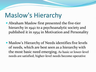 Maslow's Hierarchy
 Abraham Maslow first presented the five-tier
hierarchy in 1942 to a psychoanalytic society and
published it in 1954 in Motivation and Personality
 Maslow's Hierarchy of Needs identifies five levels
of needs, which are best seen as a hierarchy with
the most basic need emerging. As basic or lower-level
needs are satisfied, higher-level needs become operative
 