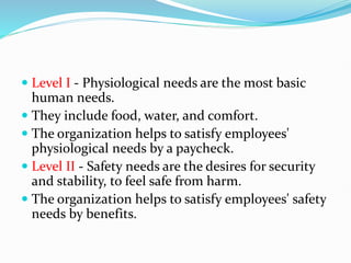  Level I - Physiological needs are the most basic
human needs.
 They include food, water, and comfort.
 The organization helps to satisfy employees'
physiological needs by a paycheck.
 Level II - Safety needs are the desires for security
and stability, to feel safe from harm.
 The organization helps to satisfy employees' safety
needs by benefits.
 
