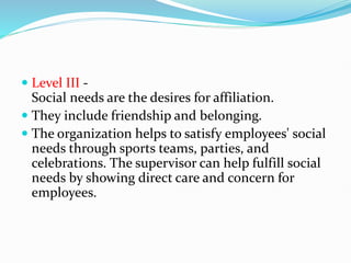  Level III -
Social needs are the desires for affiliation.
 They include friendship and belonging.
 The organization helps to satisfy employees' social
needs through sports teams, parties, and
celebrations. The supervisor can help fulfill social
needs by showing direct care and concern for
employees.
 
