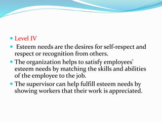  Level IV
 Esteem needs are the desires for self-respect and
respect or recognition from others.
 The organization helps to satisfy employees'
esteem needs by matching the skills and abilities
of the employee to the job.
 The supervisor can help fulfill esteem needs by
showing workers that their work is appreciated.
 
