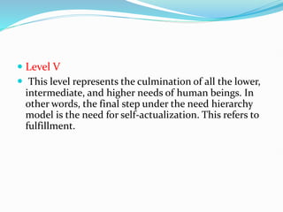  Level V
 This level represents the culmination of all the lower,
intermediate, and higher needs of human beings. In
other words, the final step under the need hierarchy
model is the need for self-actualization. This refers to
fulfillment.
 